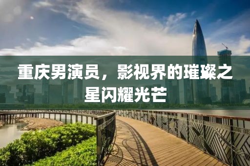 重庆男演员，影视界的璀璨之星闪耀光芒