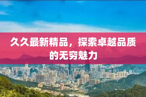 久久最新精品，探索卓越品质的无穷魅力
