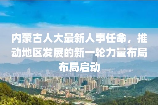 内蒙古人大最新人事任命，推动地区发展的新一轮力量布局布局启动