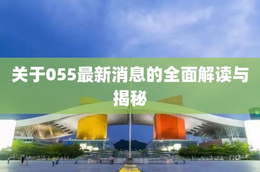 关于055最新消息的全面解读与揭秘