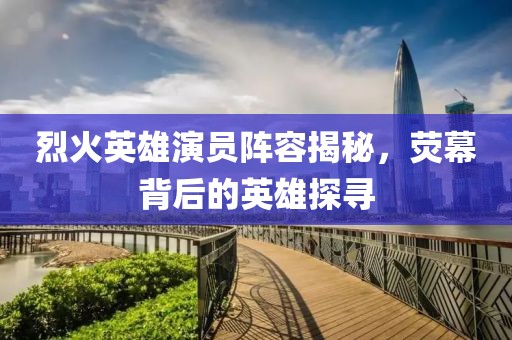 烈火英雄演员阵容揭秘，荧幕背后的英雄探寻
