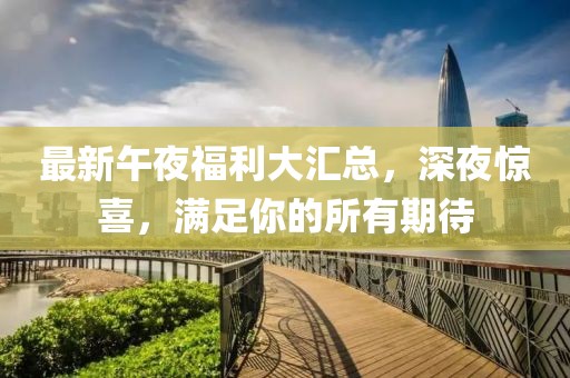 最新午夜福利大汇总，深夜惊喜，满足你的所有期待