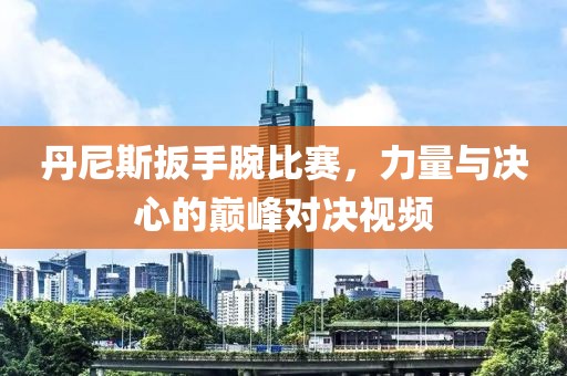 丹尼斯扳手腕比赛，力量与决心的巅峰对决视频