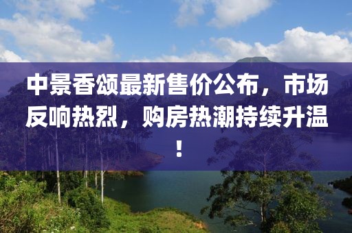 中景香颂最新售价公布，市场反响热烈，购房热潮持续升温！