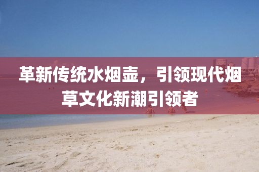 革新传统水烟壶，引领现代烟草文化新潮引领者