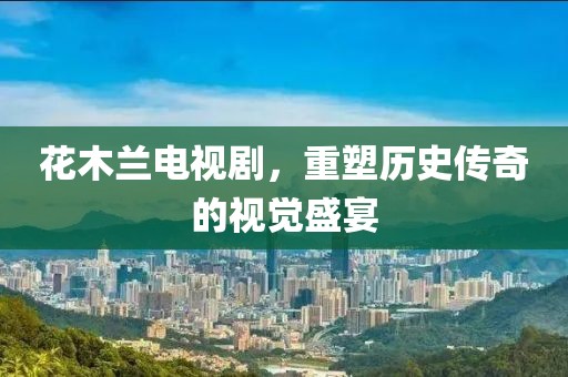 花木兰电视剧，重塑历史传奇的视觉盛宴