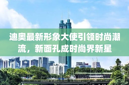 迪奥最新形象大使引领时尚潮流，新面孔成时尚界新星