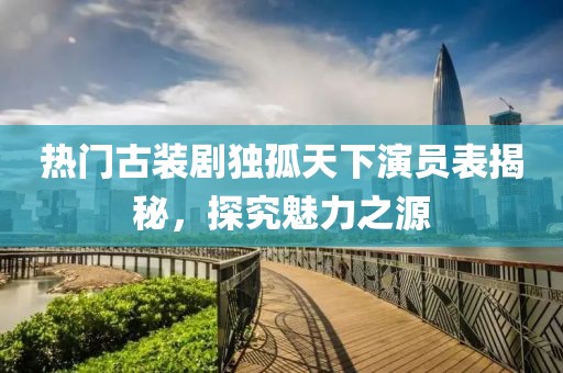 热门古装剧独孤天下演员表揭秘，探究魅力之源