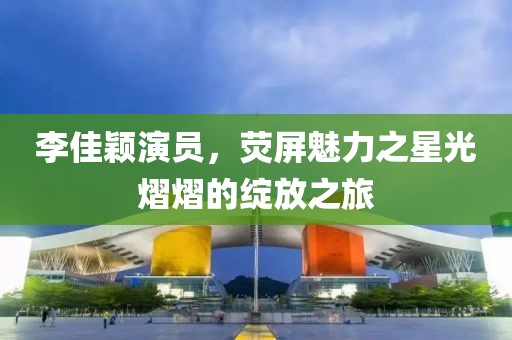 李佳颖演员，荧屏魅力之星光熠熠的绽放之旅
