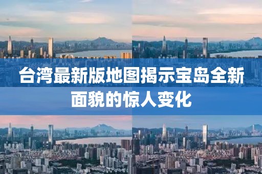 台湾最新版地图揭示宝岛全新面貌的惊人变化