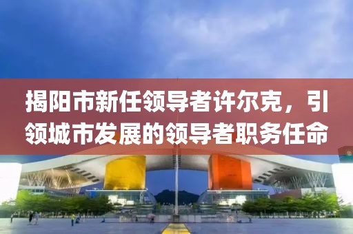 揭阳市新任领导者许尔克，引领城市发展的领导者职务任命