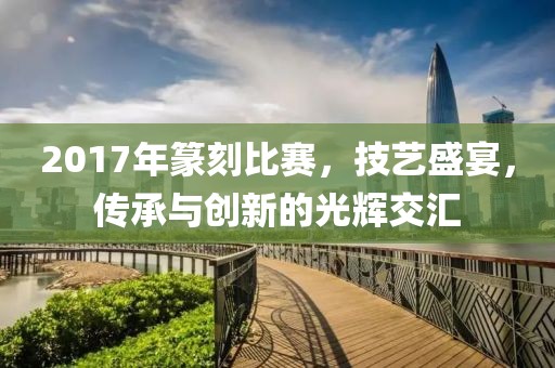 2017年篆刻比赛，技艺盛宴，传承与创新的光辉交汇