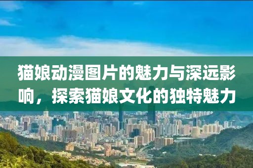 猫娘动漫图片的魅力与深远影响，探索猫娘文化的独特魅力