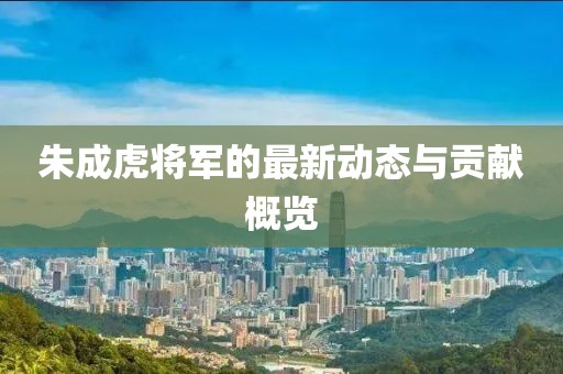 朱成虎将军的最新动态与贡献概览