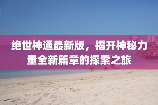 绝世神通最新版，揭开神秘力量全新篇章的探索之旅