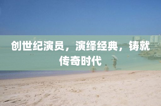 创世纪演员，演绎经典，铸就传奇时代