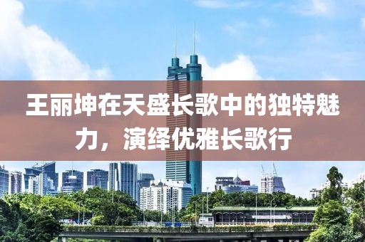 王丽坤在天盛长歌中的独特魅力，演绎优雅长歌行