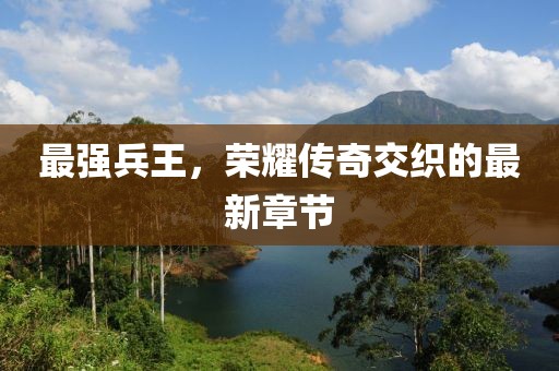 最强兵王，荣耀传奇交织的最新章节