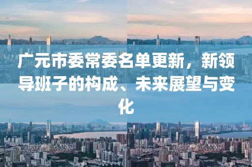 广元市委常委名单更新，新领导班子的构成、未来展望与变化