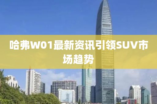 哈弗W01最新资讯引领SUV市场趋势