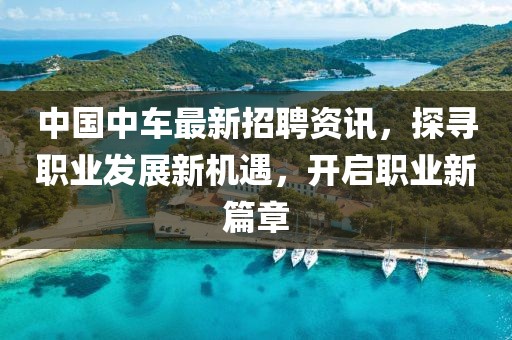 中国中车最新招聘资讯，探寻职业发展新机遇，开启职业新篇章