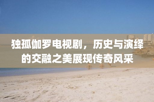 独孤伽罗电视剧，历史与演绎的交融之美展现传奇风采