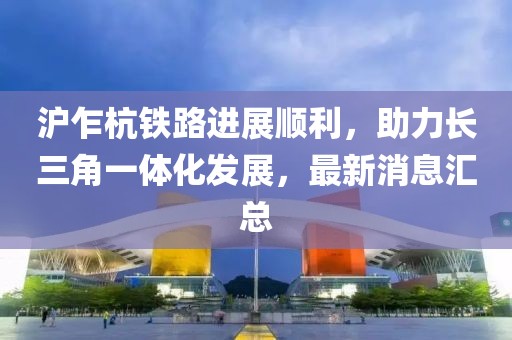 沪乍杭铁路进展顺利，助力长三角一体化发展，最新消息汇总