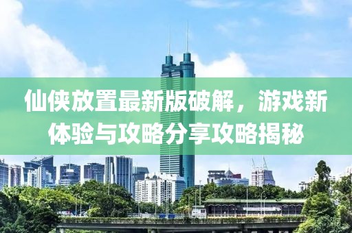 仙侠放置最新版破解，游戏新体验与攻略分享攻略揭秘