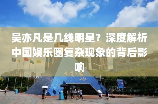 吴亦凡是几线明星？深度解析中国娱乐圈复杂现象的背后影响