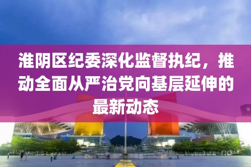 淮阴区纪委深化监督执纪，推动全面从严治党向基层延伸的最新动态
