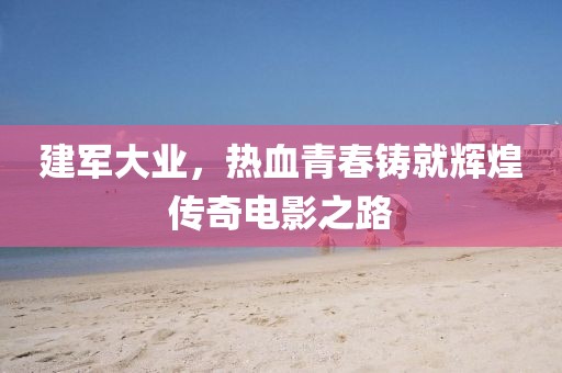 建军大业，热血青春铸就辉煌传奇电影之路
