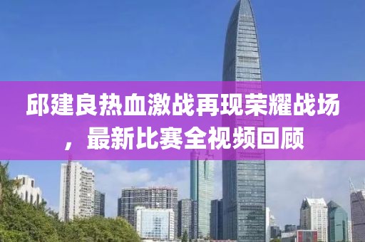 邱建良热血激战再现荣耀战场，最新比赛全视频回顾
