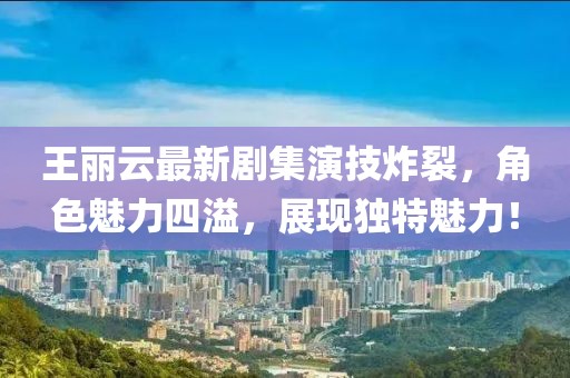 王丽云最新剧集演技炸裂，角色魅力四溢，展现独特魅力！