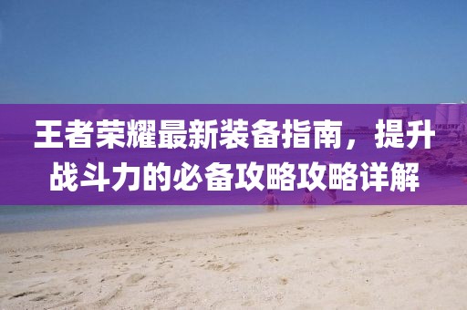 王者荣耀最新装备指南，提升战斗力的必备攻略攻略详解