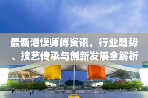 最新泡馍师傅资讯，行业趋势、技艺传承与创新发展全解析