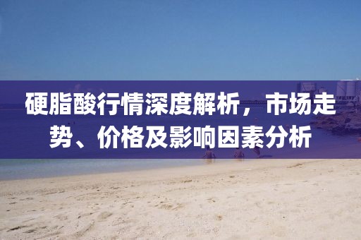 硬脂酸行情深度解析，市场走势、价格及影响因素分析