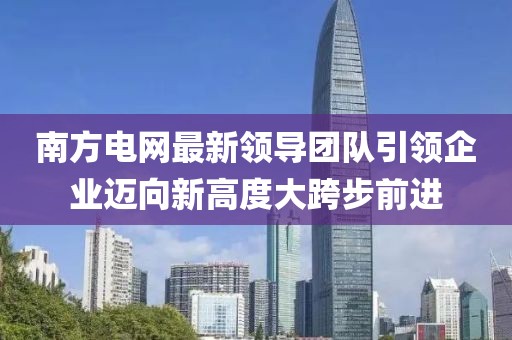 南方电网最新领导团队引领企业迈向新高度大跨步前进
