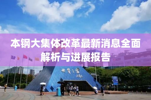 本钢大集体改革最新消息全面解析与进展报告
