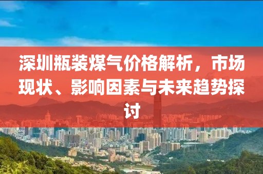 深圳瓶装煤气价格解析，市场现状、影响因素与未来趋势探讨