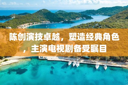 陈创演技卓越，塑造经典角色，主演电视剧备受瞩目