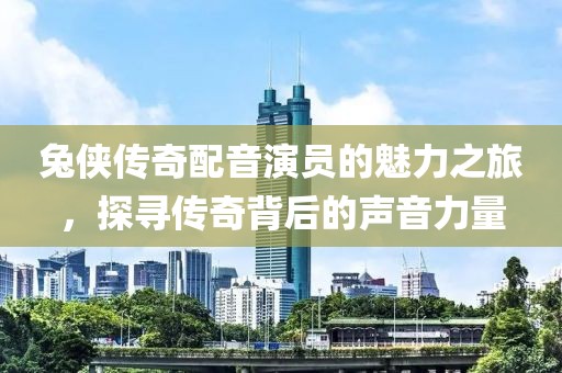 兔侠传奇配音演员的魅力之旅，探寻传奇背后的声音力量