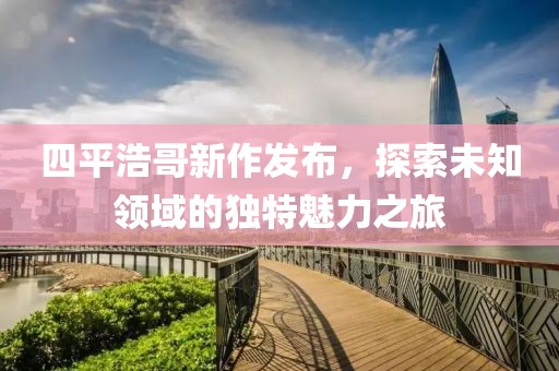 四平浩哥新作发布，探索未知领域的独特魅力之旅