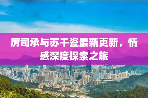 厉司承与苏千瓷最新更新，情感深度探索之旅