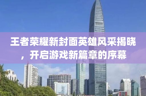 王者荣耀新封面英雄风采揭晓，开启游戏新篇章的序幕