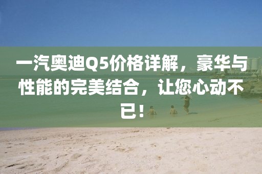 一汽奥迪Q5价格详解，豪华与性能的完美结合，让您心动不已！