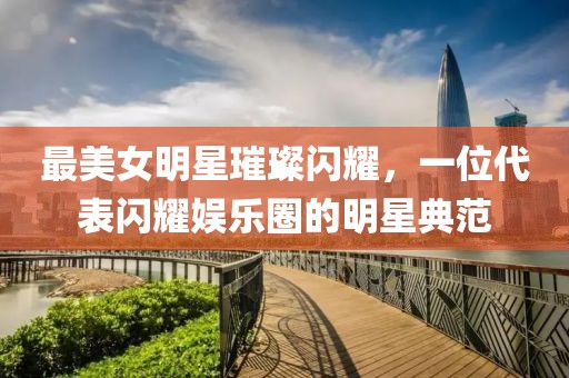 最美女明星璀璨闪耀，一位代表闪耀娱乐圈的明星典范