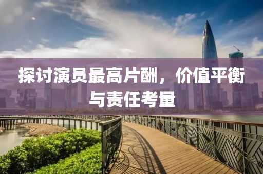 探讨演员最高片酬，价值平衡与责任考量