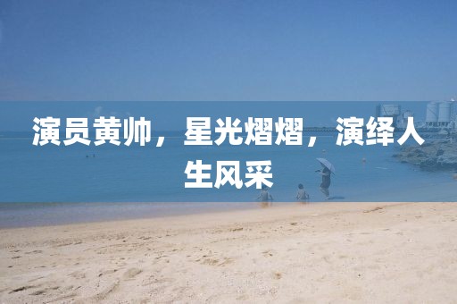 演员黄帅，星光熠熠，演绎人生风采