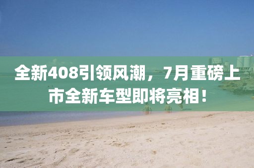 全新408引领风潮，7月重磅上市全新车型即将亮相！