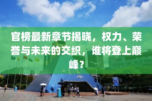 官榜最新章节揭晓，权力、荣誉与未来的交织，谁将登上巅峰？